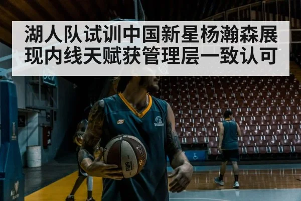 湖人队试训中国新星杨瀚森展现内线天赋获管理层一致认可