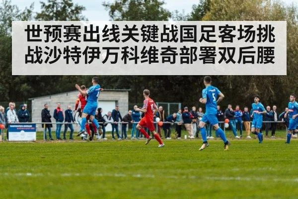 世预赛出线关键战国足客场挑战沙特伊万科维奇部署双后腰